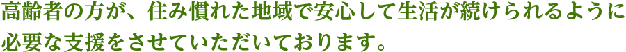 高齢者の方が、住み慣れた地域で安心して生活が続けられるように必要な支援をさせていただいております。